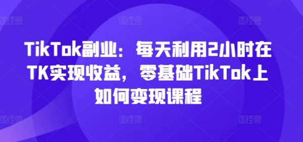 TikTok副业：每天利用2小时在TK实现收益，零基础TikTok上如何变现课程